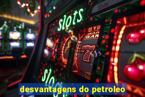 desvantagens do petroleo